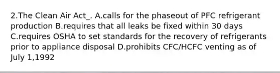 2.The Clean Air Act_. A.calls for the phaseout of PFC refrigerant production B.requires that all leaks be fixed within 30 days C.requires OSHA to set standards for the recovery of refrigerants prior to appliance disposal D.prohibits CFC/HCFC venting as of July 1,1992