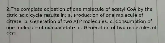 2.The complete oxidation of one molecule of acetyl CoA by the citric acid cycle results in: a. Production of one molecule of citrate. b. Generation of two ATP molecules. c. Consumption of one molecule of oxaloacetate. d. Generation of two molecules of CO2.