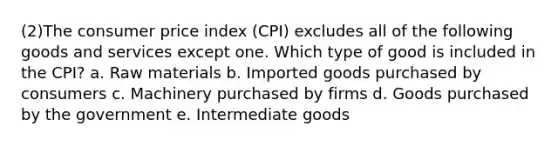 (2)The consumer price index (CPI) excludes all of the following goods and services except one. Which type of good is included in the CPI? a. Raw materials b. Imported goods purchased by consumers c. Machinery purchased by firms d. Goods purchased by the government e. Intermediate goods