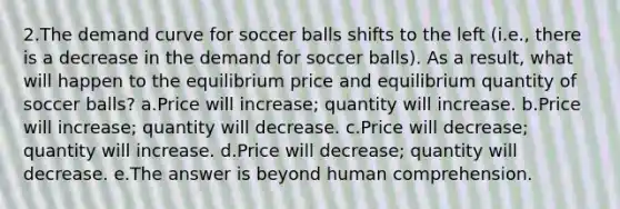 2.The demand curve for soccer balls shifts to the left (i.e., there is a decrease in the demand for soccer balls). As a result, what will happen to the equilibrium price and equilibrium quantity of soccer balls? a.Price will increase; quantity will increase. b.Price will increase; quantity will decrease. c.Price will decrease; quantity will increase. d.Price will decrease; quantity will decrease. e.The answer is beyond human comprehension.