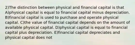 2)The distinction between physical and financial capital is that A)physical capital is equal to financial capital minus depreciation. B)financial capital is used to purchase and operate physical capital. C)the value of financial capital depends on the amount of available physical capital. D)physical capital is equal to financial capital plus depreciation. E)financial capital depreciates and physical capital does not