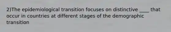 2)The epidemiological transition focuses on distinctive ____ that occur in countries at different stages of the demographic transition