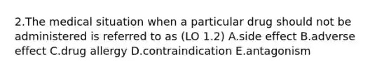 2.The medical situation when a particular drug should not be administered is referred to as (LO 1.2) A.side effect B.adverse effect C.drug allergy D.contraindication E.antagonism