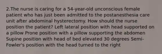 2.The nurse is caring for a 54-year-old unconscious female patient who has just been admitted to the postanesthesia care unit after abdominal hysterectomy. How should the nurse position the patient? Left lateral position with head supported on a pillow Prone position with a pillow supporting the abdomen Supine position with head of bed elevated 30 degrees Semi-Fowler's position with the head turned to the right