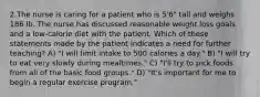 2.The nurse is caring for a patient who is 5'6" tall and weighs 186 lb. The nurse has discussed reasonable weight loss goals and a low-calorie diet with the patient. Which of these statements made by the patient indicates a need for further teaching? A) "I will limit intake to 500 calories a day." B) "I will try to eat very slowly during mealtimes." C) "I'll try to pick foods from all of the basic food groups." D) "It's important for me to begin a regular exercise program."