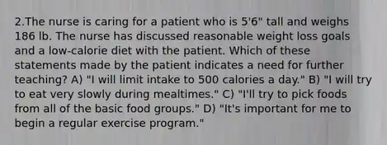 2.The nurse is caring for a patient who is 5'6" tall and weighs 186 lb. The nurse has discussed reasonable weight loss goals and a low-calorie diet with the patient. Which of these statements made by the patient indicates a need for further teaching? A) "I will limit intake to 500 calories a day." B) "I will try to eat very slowly during mealtimes." C) "I'll try to pick foods from all of the basic food groups." D) "It's important for me to begin a regular exercise program."