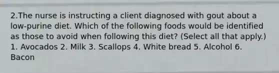 2.The nurse is instructing a client diagnosed with gout about a low-purine diet. Which of the following foods would be identified as those to avoid when following this diet? (Select all that apply.) 1. Avocados 2. Milk 3. Scallops 4. White bread 5. Alcohol 6. Bacon