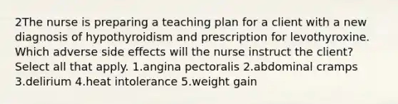 2The nurse is preparing a teaching plan for a client with a new diagnosis of hypothyroidism and prescription for levothyroxine. Which adverse side effects will the nurse instruct the client? Select all that apply. 1.angina pectoralis 2.abdominal cramps 3.delirium 4.heat intolerance 5.weight gain