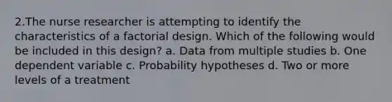 2.The nurse researcher is attempting to identify the characteristics of a factorial design. Which of the following would be included in this design? a. Data from multiple studies b. One dependent variable c. Probability hypotheses d. Two or more levels of a treatment