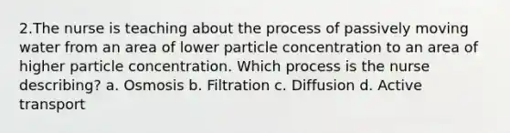 2.The nurse is teaching about the process of passively moving water from an area of lower particle concentration to an area of higher particle concentration. Which process is the nurse describing? a. Osmosis b. Filtration c. Diffusion d. Active transport