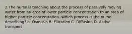 2.The nurse is teaching about the process of passively moving water from an area of lower particle concentration to an area of higher particle concentration. Which process is the nurse describing? a. Osmosis B. Filtration C. Diffusion D. Active transport