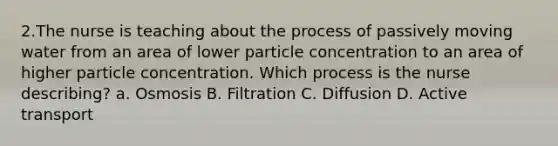 2.The nurse is teaching about the process of passively moving water from an area of lower particle concentration to an area of higher particle concentration. Which process is the nurse describing? a. Osmosis B. Filtration C. Diffusion D. Active transport