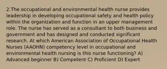 2.The occupational and environmental health nurse provides leadership in developing occupational safety and health policy within the organization and function in an upper management role. The nurse has served as a consultant to both business and government and has designed and conducted significant research. At which American Association of Occupational Health Nurses (AAOHN) competency level in occupational and environmental health nursing is this nurse functioning? A) Advanced beginner B) Competent C) Proficient D) Expert