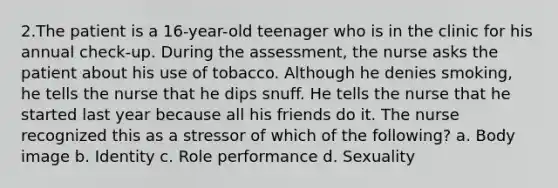 2.The patient is a 16-year-old teenager who is in the clinic for his annual check-up. During the assessment, the nurse asks the patient about his use of tobacco. Although he denies smoking, he tells the nurse that he dips snuff. He tells the nurse that he started last year because all his friends do it. The nurse recognized this as a stressor of which of the following? a. Body image b. Identity c. Role performance d. Sexuality