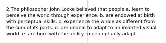 2.The philosopher John Locke believed that people a. learn to perceive the world through experience. b. are endowed at birth with perceptual skills. c. experience the whole as different from the sum of its parts. d. are unable to adapt to an inverted visual world. e. are born with the ability to perceptually adapt.