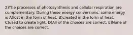 2)The processes of photosynthesis and cellular respiration are complementary. During these energy conversions, some energy is A)lost in the form of heat. B)created in the form of heat. C)used to create light. D)All of the choices are correct. E)None of the choices are correct.