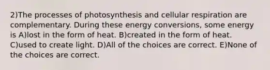 2)The processes of photosynthesis and cellular respiration are complementary. During these energy conversions, some energy is A)lost in the form of heat. B)created in the form of heat. C)used to create light. D)All of the choices are correct. E)None of the choices are correct.