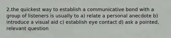 2.the quickest way to establish a communicative bond with a group of listeners is usually to a) relate a personal anecdote b) introduce a visual aid c) establish eye contact d) ask a pointed, relevant question