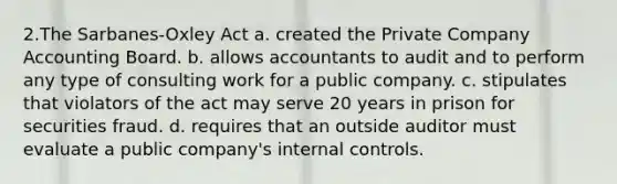 2.The Sarbanes-Oxley Act a. created the Private Company Accounting Board. b. allows accountants to audit and to perform any type of consulting work for a public company. c. stipulates that violators of the act may serve 20 years in prison for securities fraud. d. requires that an outside auditor must evaluate a public company's <a href='https://www.questionai.com/knowledge/kjj42owoAP-internal-control' class='anchor-knowledge'>internal control</a>s.