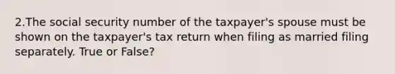 2.The social security number of the taxpayer's spouse must be shown on the taxpayer's tax return when filing as married filing separately. True or False?