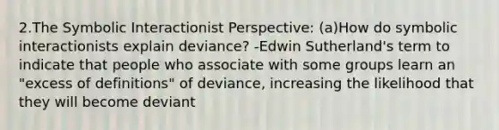 2.The Symbolic Interactionist Perspective: (a)How do symbolic interactionists explain deviance? -Edwin Sutherland's term to indicate that people who associate with some groups learn an "excess of definitions" of deviance, increasing the likelihood that they will become deviant