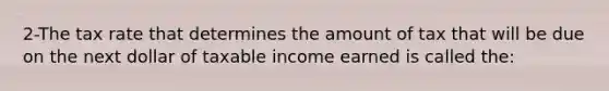 2-The tax rate that determines the amount of tax that will be due on the next dollar of taxable income earned is called the: