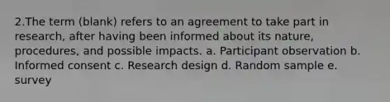 2.The term (blank) refers to an agreement to take part in research, after having been informed about its nature, procedures, and possible impacts. a. Participant observation b. Informed consent c. Research design d. Random sample e. survey