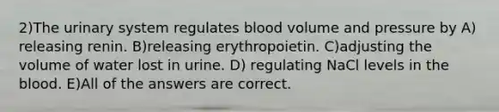 2)The urinary system regulates blood volume and pressure by A) releasing renin. B)releasing erythropoietin. C)adjusting the volume of water lost in urine. D) regulating NaCl levels in the blood. E)All of the answers are correct.