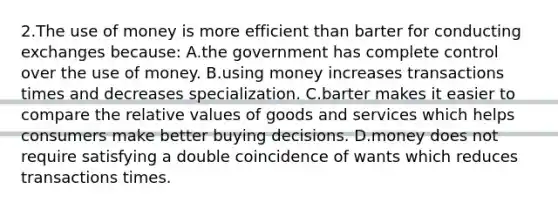 2.​The use of money is more efficient than barter for conducting exchanges because: A.​the government has complete control over the use of money. B.​using money increases transactions times and decreases specialization. C.​barter makes it easier to compare the relative values of goods and services which ​helps consumers make better buying decisions. D.​money does not require satisfying a double coincidence of wants which reduces ​transactions times.