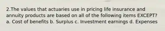 2.The values that actuaries use in pricing life insurance and annuity products are based on all of the following items EXCEPT? a. Cost of benefits b. Surplus c. Investment earnings d. Expenses