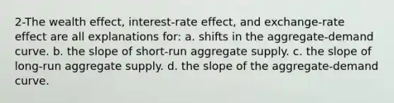 2-The wealth effect, interest-rate effect, and exchange-rate effect are all explanations for: a. shifts in the aggregate-demand curve. b. the slope of short-run aggregate supply. c. the slope of long-run aggregate supply. d. the slope of the aggregate-demand curve.