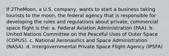 If 2TheMoon, a U.S. company, wants to start a business taking tourists to the moon, the federal agency that is responsible for developing the rules and regulations about private, commercial space flight is the: a. Federal Aviation Administration (FAA). b. United Nations Committee on the Peaceful Uses of Outer Space (COPUS). c. National Aeronautics and Space Administration (NASA). d. Intergovernmental Private Space Flight Agency (IPSFA)