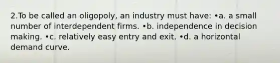 2.To be called an oligopoly, an industry must have: •a. a small number of interdependent firms. •b. independence in decision making. •c. relatively easy entry and exit. •d. a horizontal demand curve.