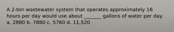 A 2-ton wastewater system that operates approximately 16 hours per day would use about _______ gallons of water per day. a. 2880 b. 7880 c. 5760 d. 11,520