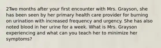 2Two months after your first encounter with Mrs. Grayson, she has been seen by her primary health care provider for burning on urination with increased frequency and urgency. She has also noted blood in her urine for a week. What is Mrs. Grayson experiencing and what can you teach her to minimize her symptoms?