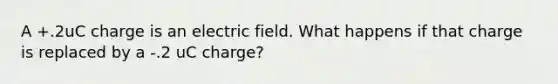 A +.2uC charge is an electric field. What happens if that charge is replaced by a -.2 uC charge?