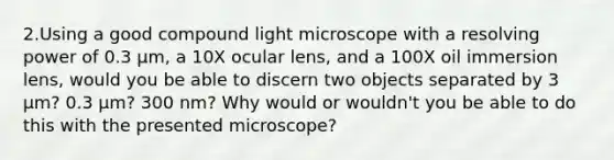 2.Using a good compound light microscope with a resolving power of 0.3 µm, a 10X ocular lens, and a 100X oil immersion lens, would you be able to discern two objects separated by 3 µm? 0.3 µm? 300 nm? Why would or wouldn't you be able to do this with the presented microscope?