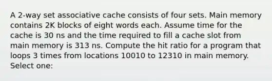 A 2-way set associative cache consists of four sets. Main memory contains 2K blocks of eight words each. Assume time for the cache is 30 ns and the time required to fill a cache slot from main memory is 313 ns. Compute the hit ratio for a program that loops 3 times from locations 10010 to 12310 in main memory. Select one: