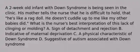 A 2-week old infant with Down Syndrome is being seen in the clinic. His mother tells the nurse that he is difficult to hold, that "he's like a rag doll. He doesn't cuddle up to me like my other babies did." What is the nurse's best interpretation of this lack of clinging or molding? A. Sign of detachment and rejection B. Indicative of maternal deprivation C. A physical characteristic of Down Syndrome D. Suggestive of autism associated with Down syndrome