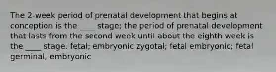 The 2-week period of <a href='https://www.questionai.com/knowledge/kMumvNdQFH-prenatal-development' class='anchor-knowledge'>prenatal development</a> that begins at conception is the ____ stage; the period of prenatal development that lasts from the second week until about the eighth week is the ____ stage. fetal; embryonic zygotal; fetal embryonic; fetal germinal; embryonic