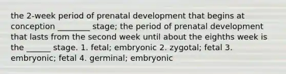 the 2-week period of prenatal development that begins at conception ________ stage; the period of prenatal development that lasts from the second week until about the eighths week is the ______ stage. 1. fetal; embryonic 2. zygotal; fetal 3. embryonic; fetal 4. germinal; embryonic