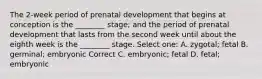 The 2-week period of prenatal development that begins at conception is the ________ stage; and the period of prenatal development that lasts from the second week until about the eighth week is the ________ stage. Select one: A. zygotal; fetal B. germinal; embryonic Correct C. embryonic; fetal D. fetal; embryonic