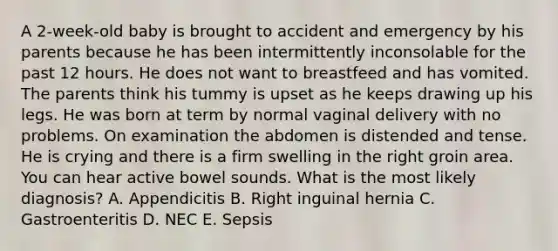 A 2-week-old baby is brought to accident and emergency by his parents because he has been intermittently inconsolable for the past 12 hours. He does not want to breastfeed and has vomited. The parents think his tummy is upset as he keeps drawing up his legs. He was born at term by normal vaginal delivery with no problems. On examination the abdomen is distended and tense. He is crying and there is a firm swelling in the right groin area. You can hear active bowel sounds. What is the most likely diagnosis? A. Appendicitis B. Right inguinal hernia C. Gastroenteritis D. NEC E. Sepsis