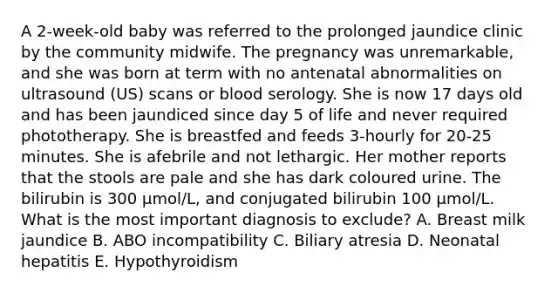 A 2-week-old baby was referred to the prolonged jaundice clinic by the community midwife. The pregnancy was unremarkable, and she was born at term with no antenatal abnormalities on ultrasound (US) scans or blood serology. She is now 17 days old and has been jaundiced since day 5 of life and never required phototherapy. She is breastfed and feeds 3-hourly for 20-25 minutes. She is afebrile and not lethargic. Her mother reports that the stools are pale and she has dark coloured urine. The bilirubin is 300 μmol/L, and conjugated bilirubin 100 μmol/L. What is the most important diagnosis to exclude? A. Breast milk jaundice B. ABO incompatibility C. Biliary atresia D. Neonatal hepatitis E. Hypothyroidism