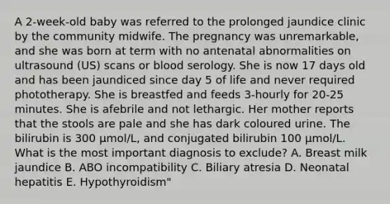 A 2-week-old baby was referred to the prolonged jaundice clinic by the community midwife. The pregnancy was unremarkable, and she was born at term with no antenatal abnormalities on ultrasound (US) scans or blood serology. She is now 17 days old and has been jaundiced since day 5 of life and never required phototherapy. She is breastfed and feeds 3-hourly for 20-25 minutes. She is afebrile and not lethargic. Her mother reports that the stools are pale and she has dark coloured urine. The bilirubin is 300 μmol/L, and conjugated bilirubin 100 μmol/L. What is the most important diagnosis to exclude? A. Breast milk jaundice B. ABO incompatibility C. Biliary atresia D. Neonatal hepatitis E. Hypothyroidism"