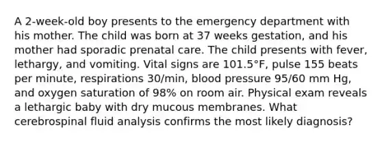 A 2-week-old boy presents to the emergency department with his mother. The child was born at 37 weeks gestation, and his mother had sporadic prenatal care. The child presents with fever, lethargy, and vomiting. Vital signs are 101.5°F, pulse 155 beats per minute, respirations 30/min, blood pressure 95/60 mm Hg, and oxygen saturation of 98% on room air. Physical exam reveals a lethargic baby with dry mucous membranes. What cerebrospinal fluid analysis confirms the most likely diagnosis?