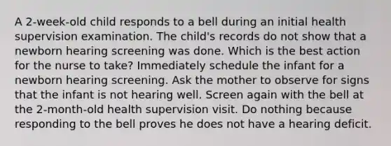 A 2-week-old child responds to a bell during an initial health supervision examination. The child's records do not show that a newborn hearing screening was done. Which is the best action for the nurse to take? Immediately schedule the infant for a newborn hearing screening. Ask the mother to observe for signs that the infant is not hearing well. Screen again with the bell at the 2-month-old health supervision visit. Do nothing because responding to the bell proves he does not have a hearing deficit.