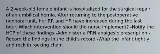 A 2-week-old female infant is hospitalized for the surgical repair of an umbilical hernia. After returning to the postoperative neonatal unit, her RR and HR have increased during the last hour. Which intervention should the nurse implement? -Notify the HCP of these findings -Administer a PRN analgesic prescription -Record the findings in the child's record -Wrap the infant tightly and rock in rocking chair