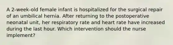 A 2-week-old female infant is hospitalized for the surgical repair of an umbilical hernia. After returning to the postoperative neonatal unit, her respiratory rate and heart rate have increased during the last hour. Which intervention should the nurse implement?