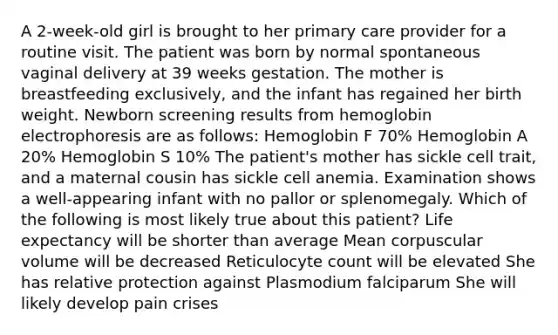 A 2-week-old girl is brought to her primary care provider for a routine visit. The patient was born by normal spontaneous vaginal delivery at 39 weeks gestation. The mother is breastfeeding exclusively, and the infant has regained her birth weight. Newborn screening results from hemoglobin electrophoresis are as follows: Hemoglobin F 70% Hemoglobin A 20% Hemoglobin S 10% The patient's mother has sickle cell trait, and a maternal cousin has sickle cell anemia. Examination shows a well-appearing infant with no pallor or splenomegaly. Which of the following is most likely true about this patient? Life expectancy will be shorter than average Mean corpuscular volume will be decreased Reticulocyte count will be elevated She has relative protection against Plasmodium falciparum She will likely develop pain crises